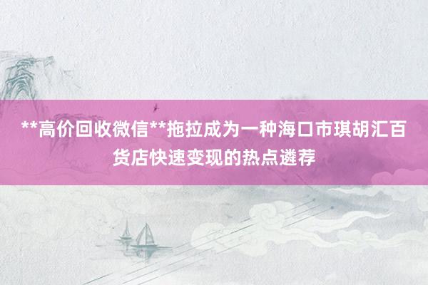 **高价回收微信**拖拉成为一种海口市琪胡汇百货店快速变现的热点遴荐